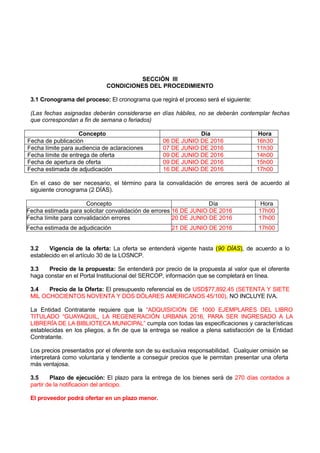SECCIÓN III
CONDICIONES DEL PROCEDIMIENTO
3.1 Cronograma del proceso: El cronograma que regirá el proceso será el siguiente:
(Las fechas asignadas deberán considerarse en días hábiles, no se deberán contemplar fechas
que correspondan a fin de semana o feriados)
Concepto Día Hora
Fecha de publicación 06 DE JUNIO DE 2016 16h30
Fecha límite para audiencia de aclaraciones 07 DE JUNIO DE 2016 11h30
Fecha límite de entrega de oferta 09 DE JUNIO DE 2016 14h00
Fecha de apertura de oferta 09 DE JUNIO DE 2016 15h00
Fecha estimada de adjudicación 16 DE JUNIO DE 2016 17h00
En el caso de ser necesario, el término para la convalidación de errores será de acuerdo al
siguiente cronograma (2 DÍAS).
Concepto Día Hora
Fecha estimada para solicitar convalidación de errores 16 DE JUNIO DE 2016 17h00
Fecha límite para convalidación errores 20 DE JUNIO DE 2016 17h00
Fecha estimada de adjudicación 21 DE JUNIO DE 2016 17h00
3.2 Vigencia de la oferta: La oferta se entenderá vigente hasta (90 DÍAS), de acuerdo a lo
establecido en el artículo 30 de la LOSNCP.
3.3 Precio de la propuesta: Se entenderá por precio de la propuesta al valor que el oferente
haga constar en el Portal Institucional del SERCOP, información que se completará en línea.
3.4 Precio de la Oferta: El presupuesto referencial es de USD$77,892.45 (SETENTA Y SIETE
MIL OCHOCIENTOS NOVENTA Y DOS DÓLARES AMERICANOS 45/100), NO INCLUYE IVA.
La Entidad Contratante requiere que la “ADQUISICION DE 1000 EJEMPLARES DEL LIBRO
TITULADO “GUAYAQUIL, LA REGENERACIÓN URBANA 2016, PARA SER INGRESADO A LA
LIBRERÍA DE LA BIBLIOTECA MUNICIPAL” cumpla con todas las especificaciones y características
establecidas en los pliegos, a fin de que la entrega se realice a plena satisfacción de la Entidad
Contratante.
Los precios presentados por el oferente son de su exclusiva responsabilidad. Cualquier omisión se
interpretará como voluntaria y tendiente a conseguir precios que le permitan presentar una oferta
más ventajosa.
3.5 Plazo de ejecución: El plazo para la entrega de los bienes será de 270 días contados a
partir de la notificacion del anticipo.
El proveedor podrá ofertar en un plazo menor.
 