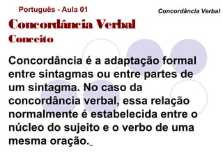 Português - Aula 01      Concordância Verbal

Concordância Verbal
Conceito
Concordância é a adaptação formal
entre sintagmas ou entre partes de
um sintagma. No caso da
concordância verbal, essa relação
normalmente é estabelecida entre o
núcleo do sujeito e o verbo de uma
mesma oração.
 