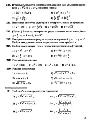 244. (Устно.) Используя свойства возрастания или убывания функ­
ций у = у/х и у = хб , сравнить числа:
1) ^ 7 8 ; 3) (-2)5 8 (-3)5;
4) ( 2 |)5 8 (2|)5.
245. Выяснить свойства функции и построить эскиз ее графика:
1 ) у = - 2 х 4; 2 )у = | х 5; 3) у = 2$Пс ; 4 ) у =3Гх.
246. (Устно.) В каких квадрантах расположены ветви гиперболы
у = ~ , если к = -4, к = 3 ?
247. Построить на одном рисунке графики функций у = х и у = х3 .
Найти координаты точек пересечения этих графиков.
248. Найти координаты точек пересечения графиков функций:
1 ) у = х2, у = х*; 3) у = -ч/х, у = |х|;
2 ) у = К у = 2х; 4 ) у = У х , у = ±.
249. Решить неравенство:
1) х4 < 81; 2) х5 > 32; 3 ) х 6 >64; 4 ) х 5 <-32.
250. Решить уравнение:
1) у/З-х = 2 ; 4) л/бх - 1 + Зх2 = З х ;
2) у/Зх +1 =7; 5) л/2х-1 = х - 2 ;
3) -ч/З- И х = 2х ; 6) у/2 - 2х = х + 3 .
251. Найти область определения функции:
1) у = у! х 2 + х - 2 ; 4) у = ^ 1 3 х - 2 2 - х 2 ;
2) у = Ух2 + 2х - 1 б ; 5) у =
3) у - у!6 - х - х2 ; 6) у =
х 2 + 6х +5
х + 7
х2 - 9
!х2 + 8х +7
99
 
