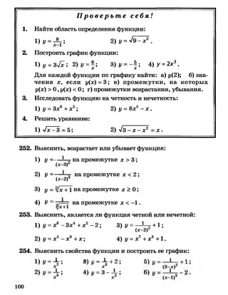 П р о в е р ь т е с е б я !
1 . Найти область определения функции:
1 )у = -$-; 2) у = ^9 —х2 .
2. Построить график функции:
1) у = 3л/^; 2) 1/ = | ; 3)1/ = - ! ; 4)У = 2х3.
Для каждой функции по графику найти: а) 1/(2); б) зна­
чения х, если у{х) = 3; в) промежутки, на которых
у(х) >0 ,у(х) < 0 ; г) промежутки возрастания, убывания.
3. Исследовать функцию на четность и нечетность:
1 ) у - З л:6 + х2; 2) у - 8л;5 - х .
4. Решить уравнение:
1)-»/л:-3 = 5; 2) л/з - х - х 2 = х .
252. Выяснить, возрастает или убывает функция:
1 ) у =— Ц -(х-З)
на промежутке х >3;
2) У -----
(х-2)3
на промежутке х <2;
3) у = л1х +1 на промежутке л: > 0 ;
4)
II
на промежутке х <- 1 .
253. Выяснить, является ли функция четной или нечетной:
1 ) у = х6 - Зл;4 + х2 - 2 ; 3) у = — — ■+ 1 ;
(х-2)2
2) у = х5- х3 +х ; 4) у = х7+х5 +1.
254. Выяснить свойства функции и построить ее график:
— 1 . о .. — 1 Iо . к , . _ 1 I 1 .
 