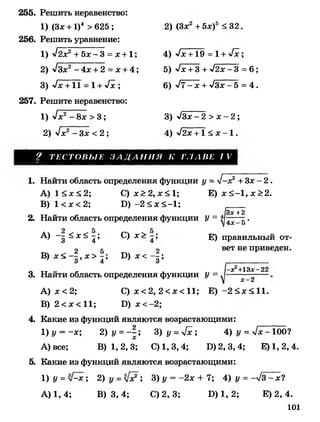 255. Решить неравенство:
1) (Зас+ 1)4 > 625 ;
256. Решить уравнение:
1 ) л/2ас2 + бас- 3 = ас+1 ;
2) л/Зас2 - А х+2 = ас+ 4;
3) -х/ас+ТТ = 1+ х/ас ;
257. Решите неравенство:
1) у1х2- 8ас > 3;
2) ^ х 2- Зх <2 ;
2) (Зас + 5а:)5 < 32.
4) -х/ас+Тэ = 1 + х/ас;
5) -х/аа + З + -х /2 а с -3 = 6 ;
6) Л - а с + л/Зас-5 = 4.
3) -х/За:- 2 > ас- 2 ;
4) -х/2ас + 1 < ас - 1 .
Т Е С Т О В Ы Е З А Д А Н И Я К Г Л А В Е I V
1. Найти область определения функции у = >/—дс2 + Зас- 2 .
A) 1<ас<2; С) ас>2, ас< 1; Е) ас<—1, ас>2.
B)1<ас<2; Б)-2<ас<-1;
13х+2
2. Найти область определения функции У = л]4х_~^ •
A) - | ^ з с ^ С ) ас>
B) ас< , ас> Б) ас<- | ;
Е) правильный от­
вет не приведен.
3. Найти область определения функции у =
-асг+13дс-22
х - 2
A) ас<2; С) ас< 2, 2 < ас< 11; Е)-2<ас<11.
B) 2 < ас<11; Б) ас<-2;
4. Какие из функций являются возрастающими:
1 ) у = -ас; 2) у =-  ; 3) у = у[х ; 4) у = Тас-Тоб?
А) все; В) 1,2,3; С) 1,3,4; Б) 2,3,4; Е)1,2,4.
5. Какие из функций являются возрастающими:
1 ) у =л[^х; 2) у =у[х?; 3) у = -2ас + 7; 4) у = -л/3 - ас?
А) 1, 4; В) 3, 4; С) 2, 3; Б) 1, 2; Е) 2, 4.
101
 