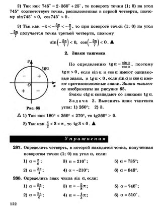 2) Так как 745° = 2 •360° + 25°, то повороту точки (1; 0) на угол
745° соответствует точка, расположенная в первой четверти, поэто­
му вш745° > 0, сов745° > 0 .
3) Так как -к <- ^ < , то при повороте точки (1; 0) на угол
получается точка третьей четверти, поэтому
8т | - ^ | < 0, с о в ( - ^ |< 0 .А
2. Знаки тангенса
По определению а = , поэтому
а >О, если в т а и сое а имеют одинако­
вые знаки, и а < 0 , если в т а и сов а име­
ют противоположные знаки. Знаки танген­
са изображены на рисунке 65.
Знаки с'Ьё' а совпадают со знаками 1%а.
З а д а ч а 2. Выяснить знак тангенса
угла: 1 ) 260°; 2) 3.
1) Так как 180° < 260° < 270°, то 1^260° > 0.
2) Так как ^ < 3 < я , то 3 < 0 . АА
У п р а ж н е н и я
287. Определить четверть, в которой находится точка, полученная
поворотом точки (1 ; 0) на угол а, если:
1) а = § ; 3) а - 210°; 5) а = 735°;
ь
2) а = — ; 4) а = -210°; 6) а = 848°.
4
288. Определить знак числа в т а, если:
1 )а = ^ ; 3 ) а = - § я ; 5 ) а = 740°;4 о
2) а = ^ ; 4) а = ; 6) а = 510°.
Ь 3
122
 