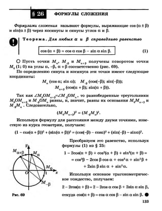 I
ФОРМУЛЫ СЛОЖЕНИЯ
Формулами сложения называют формулы, выражающие соз (а ± Р)
и з т (а ± Р) через косинусы и синусы углов а и р.
Т е о р е м а . Д ля любых а и /3 справедливо равенство
О Пусть точки М а, М_р и Ма+р получены поворотом точки
М0(1; 0) на углы а, -Р, а + Р соответственно (рис. 69).
По определению синуса и косинуса эти точки имеют следующие
координаты:
Ма (соз а; з т а); М р(соз(-Р); зхп(-Р));
М а +Р (С°8(а + Р); 8 1 П (а + Р))-
Так как АМ0ОМа+р=АМ^ОМа, то равнобедренные треугольники
М0ОМа+ри М^ОМа равны, и, значит, равны их основания М0Ма+р и
М рМа . Следовательно,
Используя формулу для расстояния между двумя точками, изве­
стную из курса геометрии, получаем:
(1 - соз(а + Р))2+ (зш(а + Р))2= (соз(-Р) - соза)2+ (зт(-Р) - з т а )2.
соз (а + Р) = соз а соз Р - з т а з1п р. (1)
(^0Ма+Р)2= (М^М а)К
Преобразуем это равенство, используя
формулы (1) из § 25:
1 - 2соз(а + Р) + соз2(а + Р) + з т 2(а + Р) =
= соз2Р - 2соз Р соз а + соз2а + з т 2Р +
+ 2з1п Р81п а + з т 2а.
Используя основное тригонометричес­
кое тождество, получаем:
Рис. 69
2 - 2соз(а + Р) = 2 - 2соз а соз Р + 2 зт а з т р,
откуда соз(а + Р) = соз а соз Р- згп а зхп р. #
133
 