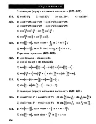 У п р а ж н е н и я
325. 1) сов135°; 2) со8120°; 3) сов150°; 4) сов240°.
326. 1) сое57 ° 3 0 'с о8 2 7°30' + 8т57°30'8т27°30';
2) с о8 1 9 ° 3 0 ,с о8 2 5 ° 3 0 '- 8т19о30'8т25о30';
3) С08^ 008^3^-8111^-8111^^;
У У У У
4 ) С08 С08 ~ + 81П 8И1—■.
7 7 7 7
327. 1) сое(■§+а ), если в т а =-1= и 0 < а < ;
' 6 ' л/3 г
2) сов(а--|), если 8 сова = - ^ и - | < а < 7 Г .
Упростить вражение (328—329).
328. 1) сое За сое а - в т а в т За;
2) сов 5(3сов 2Р + в т 5Р в т 2Р;
3)сов^ +а|сов| - а| - вт +а|вт - а);
4 ) сов^р + а)сов(-^ + а) + вт(^р+ а^вт^-^-ч- а ) .
329. 1) со8(а + р) + с о в ^ - а | с о 8 ^ ~ р | ;
2) 8т^ -а|8т^ ~р |-со8(а-р ).
С помощью формул сложения вычислить (330—331).
330. 1) 8т73°со817° + со873°8т17°; 3) в т ~ сов + в т -5-совЩ ;
-А Л.А .А 1а
2) 8т73°сов13° - со873°8т13°; 4) вт-^сов-^- - в т -^ с о в -^ .
1а 1а 1а
331. 1) 8 т |а + ^ |, если сова = —| и к < а <Щ-
2) в т - а |, если в т а = и ^ < а < ж.
С помощью формул сложения, вычислить (325—327).
136
 