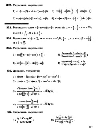 332. Упростить выражение:
1) вт(а +Р)+8т(-а)со8(-Р); 3) соз - а) - р)- зт (а- Р);
2) соз(-а)81п(-Р) - зхп(а- Р); 4) зт(а +Р)+з т ^ - а)зт (~Р).
о
333. Вычислить соз(а + Р) и соз(а- Р), если в т а = - | , - л < а < 2л,
и 8тр =^ , 0 < Р < | .
334. В ычислить вт(а~Р), если соз а = -0,8, | < а < л и з т Р =
Л 1о
Л < р < %
А
335. Упростить выражение:
1) сов(|л - а)+сов(а+ ;
2) вт(а+1 л) - зт|| - а);
3)
4)
2соза з т р+зт(а - р) #
2соза созр- соз(а- р) ’
сова созр- соз(а+р)
соз(а-Р)-8тазтр ’
336. Доказать тождество:
1) зт(а - Р)81п(а+р) =вт2а - вт2Р;
2) соз(а- Р)сов(а+Р)= сов2а - вт2Р;
л/2 сова-2 сов! ® -а)
3) — /— ~г ~г — - =
2 зт 1 ^ + а |-л /3 з т а
соза-2 соз|
4)
(И .
2зт |а ~ |-л /з вт а
337. Упростить выражение:
= -л/3Ь%а .
1)
1ё 29°+ 1&ЗГ
1-1«2901в310 ’
2) 1+*в^л-1*Ая*
137
 