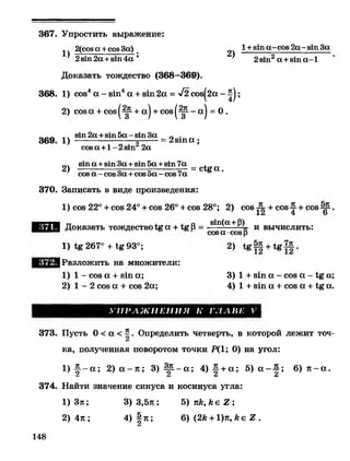 367. Упростить выражение:
1)
2(соа« +соеЗа) _
2)
1+вша-сов 2а- вшЗа
2з т 2а +8111а-1281112а +81114а ’
Доказать тождество (368—369).
368. 1) сое4а - з т 4а + з т 2а = -*/2соз^2а - ^ ;
2) соза + соз|^- + а | + с о 8 |^ --а | = О.
_ ___ <ч 8т2а +8 т 5 а -8 т З а п . _
369. 1) -------------------о------= 2 з т а ;
соза +1 - 2з т 2а
8 т а + 8 т З а + 8 т 5 а + 8 т 7 а , „
2) 5--------=--------=- = с1&а.
соза - созЗа+созэа-соз 7а
370. Записать в виде произведения:
1) сое 22° + сое 24° + сое 26° + сое 28°; 2) соз ^ + сое^ + сое .
Е Л Я Доказать тождество 1с а + В = зш(а +(3) и вычислить:
соза •созр
1) 267° + Хе93°;
|Разложить на множители:
1 ) 1 - сое а + з т а;
2) 1 - 2 соз а + сое 2а;
2>
3) 1 + з т а - сое а - а;
4) 1 + з т а + сое а + а.
У П Р А Ж Н Е Н И Я К Г Л А В Е V
373. Пусть 0 < а < ^ . Определить четверть, в которой лежит точ-
ка, полученная поворотом точки Р(1; 0) на угол:
1) # - а ; 2) а - я ; 3) Щ --а 4) ^ + а ; 5) а ~ ; 6) я - а .
2 2 2 2
374. Найти значение синуса и косинуса угла:
1) Зя; 3) 3,5я; Ъ ) к к , к е 2 ;
2) 4я ; 4) § п; 6) (2к + 1)я, к е 2 .
А
148
 