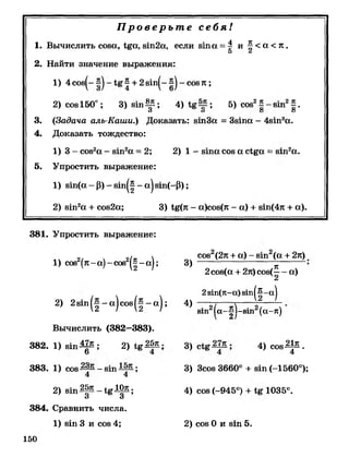 Пр о в е р ь т е себя!
1. Вычислить сова, 1§а, вт2а, если в т а = | и ^ < а < к .
5 ^
2. Найти значение выражения:
1) 4 сов^- ^ + 2 вт^- - совл ;
2) сов150°; 3) в т ^ ; 4) ; 5) сов2^ - в т 2^ .
О О О О
3. (Задача аль-Каши.) Доказать: втЗ а = Звта - 4вт3а.
4. Доказать тождество:
1) 3 - сов2а - в т 2а = 2; 2) 1 - в т а сов а с!§а = в т 2а.
5. Упростить выражение:
1) вт(а - Р) - в т ( | - а) вт(-Р );
2) в т 2а + сов2а; 3) 1§(л - а)сов(л - а) + вт(4л + а).
381. Упростить выражение:
1) сов2(л-а)-сов2^ |- а |; 3)
сов2(2л + а) - вш2(а + 2л)
к 5
2сов(а + 2л) сов(— а)
2
2зт(л-а) з т |^ - а |
2) 2 8 т ( | - а ) с о в ( | - а ) ; 4) — - 2----------
'2 ' '2 / щи 1а -|ч -81п (а-л)
В ы ч и сл и ть (382—383).
382. 1 ) в т ^ ; 2) 1 * 2 |я;
383. 1) сов - в т ;
4 4
2) в т ^ р - 1 * ^ ;
384. Сравнить числа.
1) в т 3 и сов 4;
150
3) 4) сов-^^.
3) Зсов 3660° + в т (-1560°);
4) сов (-945°) + 1035°.
2) сов 0 и в т 5.
 