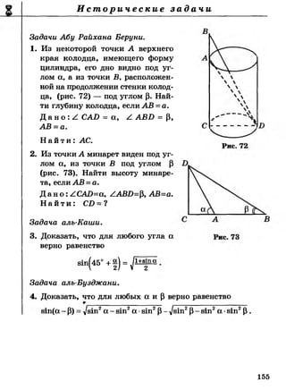 И с т о р и ч е с к и е з а д а ч и
Задачи Абу Райхана Беруни.
1. Из некоторой точки А верхнего
края колодца, имеющего форму
цилиндра, его дно видно под уг­
лом а, а из точки В, расположен­
ной на продолжении стенки колод­
ца, (рис. 72) — под углом р. Най­
ти глубину колодца, если АВ = а.
Д а н о : / САБ = а, А АВБ = Р,
АВ =а.
Н а й т и : АС.
2. Из точки А минарет виден под уг­
лом а, из точки В под углом Р
(рис. 73). Найти высоту минаре­
та, если АВ =а.
Д а н о : АСАО=а, ААВБ=р, АВ=а.
Н а й т и : СИ = ?
Задача алъ-Каши.
3. Доказать, что для любого угла а
верно равенство
вт(45° + 1) = / 1+8111 а
2
Задача аль-Бузджани.
4. Доказать, что для любых а и р верно равенство
вт(а - Р) = д/вт2а - в т 2а ■в т 2Р- /вш2Р- в т 2а •в т 2р .
155
 