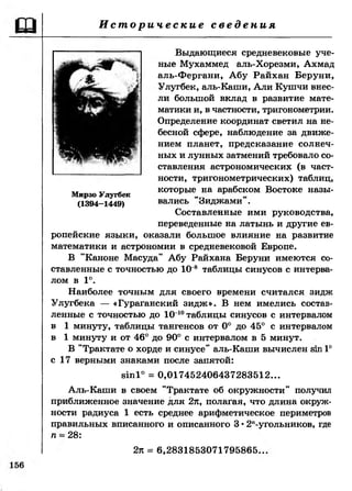 И с т о р и ч е с к и е с в е д е н и я
Выдающиеся средневековые уче­
ные Мухаммед аль-Хорезми, Ахмад
аль-Фергани, Абу Райхан Беруни,
Улугбек, аль-Каши, Али Кушчи внес­
ли большой вклад в развитие мате­
матики и, в частности, тригонометрии.
Определение координат светил на не­
бесной сфере, наблюдение за движе­
нием планет, предсказание солнеч­
ных и лунных затмений требовало со­
ставления астрономических (в част­
ности, тригонометрических) таблиц,
,, ,, которые на арабском Востоке назы-Мирзо Улугбек
(1394-1449) вались Зиджами .
Составленные ими руководства,
переведенные на латынь и другие ев­
ропейские языки, оказали большое влияние на развитие
математики и астрономии в средневековой Европе.
В "Каноне Масуда" Абу Райхана Беруни имеются со­
ставленные с точностью до 10 8 таблицы синусов с интерва­
лом в 1°.
Наиболее точным для своего времени считался зидж
Улугбека — «Гураганский зидж». В нем имелись состав­
ленные с точностью до 10~10таблицы синусов с интервалом
в 1 минуту, таблицы тангенсов от 0° до 45° с интервалом
в 1 минуту и от 46° до 90° с интервалом в 5 минут.
В "Трактате о хорде и синусе” аль-Каши вычислен вт 1°
с 17 верными знаками после запятой:
81п1° = 0,017452406437283512...
Аль-Каши в своем "Трактате об окружности" получил
приближенное значение для 2л, полагая, что длина окруж­
ности радиуса 1 есть среднее арифметическое периметров
правильных вписанного и описанного 3 •2п-угольников, где
п -- 28:
2л = 6,2831853071795865..
 