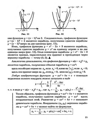 УА «/= (*- 1)2-2
* , + Ю 1
/ «/=( * - I)2
я: О 1 я:
Рис. 11 Рис. 12
ния функции у = (л: - I)2на 2. Следовательно, графиком функции
у = (х - I)2 + 2 является парабола, полученная сдвигом параболы
у = (х - I)2вверх на две единицы (рис. 11).
Итак, графиком функции у = х2 - 2х + 3 является парабола,
получаемая сдвигом параболы у = х 2 на единицу вправо и на две
единицы вверх (рис. 12). Осью симметрии параболы у = х2- 2х + 3
является прямая, параллельная оси ординат и проходящая через
вершину параболы — точку (1; 2). А
Аналогично доказывается, что графиком функции у = а(х - х0)2+ у0
является парабола, получаемая сдвигом параболы у —ах2:
вдоль оси абсцисс вправо на х0, если х0>О, влево на |лс0|, если х0< 0;
вдоль оси ординат вверх на у0, если у0> 0, вниз на |у01, если у0<0.
Любую квадратичную функцию у = ах2+ Ъх + с с помощью
выделения полного квадрата можно записать в виде
Таким образом, графиком функции у —ах2+Ъх + с является
парабола, получаемая сдвигом параболы у = ах2 вдоль
координатных осей. Равенство у = ах2 + ЪэС + с называют
уравнением параболы. Координаты (х0,у0) вершины парабо­
лы у = ах2+ Ъх + с можно найти по формулам
15
 