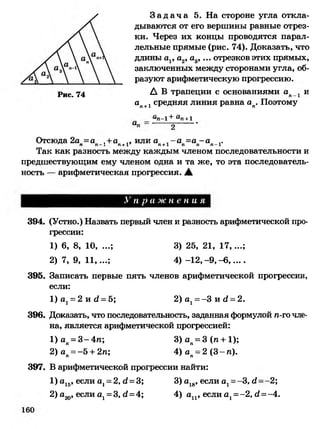 Рис. 74
З а д а ч а 5. На стороне угла откла­
дываются от его вершины равные отрез­
ки. Через их концы проводятся парал­
лельные прямые (рис. 74). Доказать, что
длины а1, а2, а3, ... отрезков этих прямых,
заключенных между сторонами угла, об­
разуют арифметическую прогрессию.
А В трапеции с основаниями ап и
ап+1 средняя линия равна ап. Поэтому
ы-х + (I■72+ 1
Отсюда 2а =а ,+а ,, или а - а =а -а' 1 п и _1_1' п х 1 и пп + 1* п+1 п п п — 1*
Так как разность между каждым членом последовательности и
предшествующим ему членом одна и та же, то эта последователь­
ность — арифметическая прогрессия. А
У п р а ж н е н и я
394. (Устно.) Назвать первый член и разность арифметической про­
грессии:
1) 6, 8, 10, ...; 3) 25, 21, 17,...;
2) 7, 9, 11,...; 4) -1 2 ,-9 ,-6 ,....
395. Записать первые пять членов арифметической прогрессии,
если:
1)о] = 2 и й=5; 2) ах= -3 и (2= 2.
396. Доказать, что последовательность, заданная формулой п-го чле­
на, является арифметической прогрессией:
1)ап= 3-4п; 3 )а п = 3(п + 1);
2) ап= -5 + 2п; 4) ап- 2 (3 - п).
397. В арифметической прогрессии найти:
1) а15, если а ]= 2, <2= 3; 3) а18, если аг=-3,<1--2;
2) а20, если аг=3, (2= 4; 4) ап , если аг=-2, (2=-4.
 