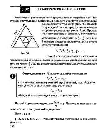 I
§ 32 ГЕОМЕТРИЧЕСКАЯ ПРОГРЕССИЯ
Рассмотрим равносторонний треугольник со стороной 4 см. По­
строим треугольник, вершинами которого являются середины сто­
рон данного треугольника (рис. 76). По свой­
ству средней линии треугольника сторона
второго треугольника равна 2 см. Продол­
жая аналогичные построения, получим тре­
угольники со сторонами 1, ^ с м и т. д.
Запишем последовательность длин сторон
этих треугольников:
4 2 1 — — —2 9 ^ ^ >••• •
В этой последовательности каждый ее
член, начиная со второго, равен предыдущему, умноженному на одно
и то же число ^ . Такие последовательности называют геометричес­
кими прогрессиями.
О п р е д е л е н и е . Числовая последовательность
&1» Ь2, &3, ..., Ъп, ...
называется геометрической прогрессией, если для всех
натуральных п выполняется равенство
Ь =Ь а,п+1 п1'
где ЪпФ 0, у — некоторое число, не равное нулю.
Из этой формулы следует, что °п + 1
= д . Число д называется зна­
менателем геометрической прогрессии.
П р и м е р ы .
1) 2, 8, 32,128, ... — геометрическая прогрессия со знаменат
лем д= 4;
166
 
