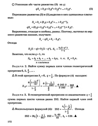 <18п= Ъ1<1+Ъ1<12+Ь193+ ~ + М п. (5)
Перепишем равенства (3) и (5),выделив в них одинаковые слагае­
мые:
8п= Ь1+ (Ь1<1+ Ъ1<12+~ +
д8п=(Ь1д+ Ьгд2+Ъхдъ+ ...+ Ъ1дп~1) +Ьгдп.
Выражения, стоящие в скобках, равны. Поэтому, вычитая из вер­
хнего равенства нижнее, получаем:
.8 -д,8 -Ь - Ь дп.п » тг 1 1^
Отсюда
8,(1-«)= 6,(1-«■), 8 „ = ^ р .
Заметим, что если д - 1, то
8п = + ^1 + ••• + &! = Ь^п, т. е. -8п= Ь1п.V-----------------у-----------------;
п слагаемых
З а д а ч а 2. Найти сумму первых пяти членов геометрической
ОУмножим обе части равенства (3) на д:
2
3
А В этой прогрессии Ъ±= 6, д -  - По формуле (4) находим:
прогрессии 6, 2, | ,.О
6-242 3 _ 242
5 г_1 2 2-243 27
3 3
З а д а ч а 3. В геометрической прогрессии со знаменателем д = |А
сумма первых шести членов равна 252. Найти первый член этой
прогрессии.
_ Ч 1-* )А Воспользуемся формулой (4): 252 = —-— . Отсюда
1~2
252 = 2 ^ ( 1 - ^ ) , 252 = ^ , Ь, =128. А
172
 