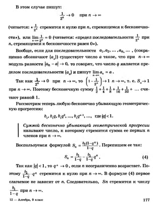 В этом случае пишут:
— »О при п —»°°2п
(читается: «ф- стремится к нулю при п, стремящемся к бесконечно­
сти»), или Ит — = 0 (читается: «предел последовательности  при
п->~2" 2
л, стремящемся к бесконечности равен О»).
Вообще, если для последовательности а.1,а2, ... ,ага>... ^сокра­
щенно обозначают {ап}) существует число а такое, что при л—»°о
модуль разности ап -а-> О, то говорят, что число а является пре­
делом последовательности (а } и пишут Ит ап = а .
Так как -ф- —>0 при л —»°°, то ^1 -ф - »1 л —> т. е. 8п—>1
при п —>оо. Поэтому бесконечную сумму к + т + 4 + ^ + ^т+ ••• счи-2 4 о 16 3 2
тают равной 1 .
Рассмотрим теперь любую бесконечно убывающую геометричес­
кую прогрессию:
Ьг, Ьд, Ъ^ 2, ..., Ь^ 1, ..., где |д| < 1.
Суммой бесконечно убывающей геометрической прогресии
называют число, к которому стремится сумма ее первых л
членов при л —>о°.
Воспользуемся формулой я = . Перепишем ее так:
п 1-9
с _ а , .ч
п 1-9 1-9 •
Так как у <1, то 9 " —»0 , если л неограниченно возрастает. По­
этому ■9П стремится к нулю при л —»°°. В формуле (4) первое
слагаемое не зависит от л. Следовательно, ,8л стремится к числу
—— при Л —>о°.
1 -9
12 — Алгебра, 9 класс 177
 
