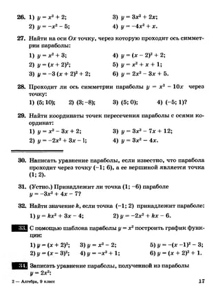 26. 1) у = х 2+ 2; 3) у = Зх2 + 2х;
2) у = - х 2- 5; 4) у = -4л:2+ дс.
27. Найти на оси Ох точку, через которую проходит ось симмет­
рии параболы:
1) у = х2+ 3; 4) у = (х - 2)2+ 2;
2) у = (х + 2)2; 5) у = де2+ х + 1;
3) 1/ = -3 (л: + 2)2+ 2; 6) у = 2л:2- Зл: + 5.
28. Проходит ли ось симметрии параболы у = л2 - Юде через
точку:
1) (5; 10); 2) (3; -8); 3) (5; 0); 4) (-5; 1)?
29. Найти координаты точек пересечения параболы с осями ко­
ординат:
1) у = х2- Зх + 2; 3) у = Зх2- 7х + 12;
2) у = —2х2+ Зл: - 1; 4) у = Здс2—4х.
30. Написать уравнение параболы, если известно, что парабола
проходит через точку (-1; 6), а ее вершиной является точка
(1; 2).
31. (Устно.) Принадлежит ли точка (1; -6) параболе
у = -Зл:2+ 4 л: - 7?
32. Найти значение к, если точка (—1; 2) принадлежит параболе:
1) у = кх2+ Зл: - 4; 2) у = -2л:2 + кх - 6.
Ю Ш С помощью шаблона параболы у = х2построить график функ­
ции:
1) у - (л: + 2)2; 3) у = х 2- 2; 5) у = -(л: - I ) 2- 3;
2)у = ( х - З)2; 4)у=- х 2+ 1; 6) у = (л: + 2)2+ 1.
Записать уравнение параболы, полученной из параболы
у = 2дд2:
2 —Алгебра, 9 класс 17
 
