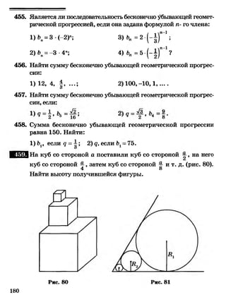 455. Является ли последовательность бесконечно убывающей геомет­
рической прогрессией, если она задана формулой п- го члена:
1)»„ = 3< -2)"; 3) К = 2 - ( - |) “ ' ;
2)6, = -3 4"; 4) = 5 -(-~)”-1 ?
456. Найти сумму бесконечно убывающей геометрической прогрес­
сии:
1)12, 4, § ,...; 2 )100,-10,1,....О
457. Найти сумму бесконечно убывающей геометрической прогрес­
сии, если:
458. Сумма бесконечно убывающей геометрической прогрессии
равна 150. Найти:
1) Ь1, если д = А; 2) <?, если Ъ1- 75.
ЕЕШ1 На куб со стороной а поставили куб со стороной ~ , на него
куб со стороной %, затем куб со стороной ^ и т. д. (рис. 80).
4 о
Найти высоту получившейся фигуры.
180
Рис. 80 Рис. 81
 