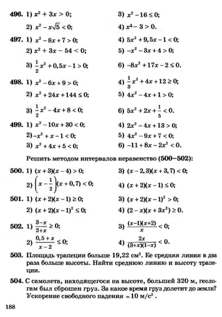 496. 1) х2+ Зх > 0; 3) х2-1 6 < 0;
2) х2- хл/б < 0;
0
Л
СО
1
о»
я
497. 1) х2- 8х + 7 > 0; 4) 5х2+ 9,5х -1 < 0;
2) х2+ Зх - 54 < 0; 5) -х 2- Зх + 4 > 0;
3) - х2+ 0,5х -1 > 0;
2
6) -8х2+ 1 7 х -2 < 0.
498. 1) х2- 6х + 9 > 0; 4) ^ х 2+4х + 12 > 0;
3
2) х2+ 24х +144 < 0; 5) 4х2- 4х +1 > 0;
3) - х2- 4х + 8 < 0; 6) 5х2+ 2х + - < 0.
2 5
499. 1) х2- 10х + 30 < 0; 4) 2х2- 4х +13 > 0;
2)-х2+ х -1 < 0; 5) 4х2- 9х + 7 <0;
3) х2+ 4х + 5 < 0; 6) -11 + 8 х -2 х 2 <0.
Решить методом интервалов неравенство (500—502):
500. 1) (х + 3)(х-4)>0; 3) (х - 2,3)(х + 3,7) < 0;
2) Х ~ 2 у +0’7) <0; 4) (х + 2){х -1) < 0;
501. 1) (х + 2)(х -1) > 0; 3) (х + 2)(х - 1)2 > 0;
2) (х + 2)(х - 1)2 < 0; 4) (2 - х)(х + Зх2) > 0.
502. 1) > 0; 3) ^ ~ 1)^ +2) < 0;
0 ,5 + х Л 2х Л
2 ) ~ ° ; 4 > (3+ х)(1-х) < ° -
503. Площадь трапеции больше 19,22 см2. Ее средняя линия в два
раза больше высоты. Найти среднюю линию и высоту трапе­
ции.
504. С самолета, находящегося на высоте, большей 320 м, геоло­
гам был сброшен груз. За какое время груз долетит до земли?
Ускорение свободного падения «10 м/с2.
188
 