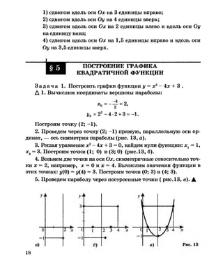 1) сдвигом вдоль оси Ох на 3 единицы вправо;
2) сдвигом вдоль оси Оу на 4 единицы вверх;
3) сдвигом вдоль оси Ох на 2 единицы влево и вдоль оси Оу
на единицу вниз;
4) сдвигом вдоль оси Ох на 1,5 единицы вправо и вдоль оси
Оу на 3,5 единицы вверх.
ПОСТРОЕНИЕ ГРАФИКА
КВАДРАТИЧНОЙ ФУНКЦИИ
З а д а ч а 1. Построить график функции у = х2- 4х + 3 .
А 1. Вычислим координаты вершины параболы:
хп = — - = 2,о 2 ’
у0 =2* - 4-2 + 3 = -1.
Построим точку (2; -1).
2. Проведем через точку (2; -1) прямую, параллельную оси ор­
динат, — ось симметрии параболы (рис. 13, а).
3. Решая уравнение х2- 4х + 3 = 0, найдем нули функции: х 1= 1,
х2= 3. Построим точки (1; 0) и (3; 0) (рис.13, б).
4. Возьмем две точки на оси Ох, симметричные относительно точ­
ки дс= 2, например, х = 0 и дс= 4. Вычислим значения функции в
этих точках: у(0) = у(4) = 3. Построим точки (0; 3) и (4; 3).
5. Проведем параболу через построенные точки ( рис. 13, в). А
о
-1
а)
18
 