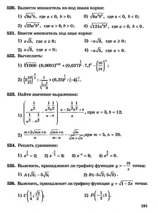 520. Вынести множитель из-под знака корня:
1) -/9а2Ь, где а < О, Ь >О; 3) л/ва8&5, где а < О, Ь < О;
2) л/25а2Ь8, где а > О, Ь >0; 4) ^121а8&8, где а < О, &< О.
521. Внести множитель под знак корня:
1) хл/б, где х > О; 3) -а4в, где а > О;
2) хл/3, где х < 0; 4) -ал/б, где а < О.
522. Вычислить:
1) л/1000•(0,0001)°’25+(0,027)3 -7,1° - |Щ ;
2) (2^ ) ' :-Д т + (6,25^ : (-4)п •
11-
9
523. Найти значение выражения:
1)
1
,2
а* - Ь'
1 1
аЧ*_
а - Ь
1 1
а - 2а2Ь2 +ь
, при а = 3, Ъ- 12;
2)
т+24тп+п 4тп+п 4т
п т-п 4т+4п
524. Решить уравнение:
,при т = 5, л = 20.
Л
1) х2 = 2; 2) х 2 = 3; 3) х^8 = 8; 4) х2 = О.
25
525. Выяснить, принадлежит ли графику функции у = точка:
х
1) А {45; - 5^5; 2) В {-542; 5л/2) .
526. Выяснить, принадлежит ли графику функции у =41 - 2х точка:
 