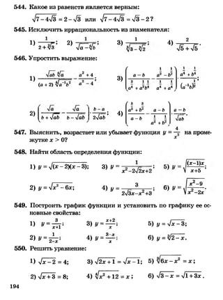 544. Какое из равенств является верным:
л/7 -4 л/3 =2->/3 или л/7 -4 л/3 = > /3-2?
545. Исключить иррациональность из знаменателя:
1 2
1) 2)
2+ л/3 ' лЛТ^л/ь
546. Упростить выражение:
3) 4)
л/б + л/б
1)
2)
а2 +4
(а + 2) /а 1Ь2 а ^
3)
Ь+4аЬ Ь- [аЬ
Ь - а
24аЬ
4)
/ 1 1 > 1 1
а —Ь а2 - Ь2 а4 + Ь4
3 1 1 1 1
а4 + а2Ь4 а4 + а4 , (а_1ь)2
/ 3 3 >
а2 + Ь2 а -Ь а -Ь
а - Ь 1 1
к а2 + Ь2,
л/аЬ
547. Выяснить, возрастает или убывает функция у =— на проме­
жутке х > О? х
548. Найти область определения функции:
1) у =у/(х - 2)(х - 3); 3) У =
2) у =у!х 2 -6 л :; 4) у =
х2-2л/2х+2*
3
2у/Зх - х 2 +3
6) у
(х-1)х
х+5 ’
х2-9
х2-2х
549. Построить график функции и установить по графику ее ос­
новные свойства:
з „ч х+2
х+1’
1
1) У=
2) у = 2-х
550. Решить уравнение:
3) у =
4) у =
X
3-х
!
X
5) у = у1х - 3;
6) у = у/2 - х.
1) у1х - 2 = 4; 3)у[2х +1 = у[х^1; 5 ) Щ х - х 2 = х;
2) ч/х + 3 = 8; 4) +12= л:; 6) >/3-ж = л/1+ Зх.
194
 