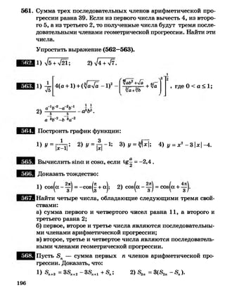 561. Сумма трех последовательных членов арифметической про­
грессии равна 39. Если из первого числа вычесть 4, из второ­
го 5, а из третьего 2, то полученные числа будут тремя после­
довательными членами геометрической прогрессии. Найти эти
числа.
Упростить выражение (562—563).
1Ш И1) л/б+ л/21; 2) ^4 + л/7.
11}л/б
4(а + 1) + ( й Х - 1 ) 2
1аЬ2+>[а
[а+/ъ
+% , где 0 < а < 1;
а 1Ъ2-а 2Ъ1
2) — з-----а863.
в 8Ь~2-Ь 8а-2
| Построить график функции:
1 )у = |жЬ[; 3) ^ = > Й ; 4) у = х2 - 3 |х |- 4 .
Вычислить в т а и сова, если = -2,4.
а
Доказать тождество:
1) сов|а ~ ^-) = _С08( | + а); 2) сов|а - = сов|а +
Найти четыре числа, обладающие следующими тремя свой­
ствами:
а) сумма первого и четвертого чисел равна 11, а второго и
третьего равна 2;
б) первое, второе и третье числа являются последовательны­
ми членами арифметической прогрессии;
в) второе, третье и четвертое числа являются последователь­
ными членами геометрической прогрессии.
Пусть 8 п — сумма первых п членов арифметической про­
грессии. Доказать, что:
1) 8П+3 = 3«п+2 - 3«п+1 + 8„; 2) «Зп = 3(«2П- 8п).
196
 