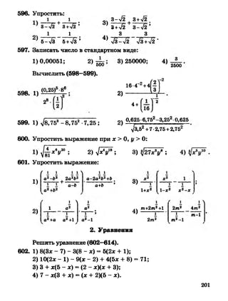 1_ .
' 5->/3 5+>/з ’
596. Упростить:
' 8+Л 3 - Л ’
3 3
4 ) ^ ? 2 ^ ? 2 -
оч 3->/2 , 3+>/2_
597. Записать число в стандартном виде
1)0,00051; 2)555
Вычислить (598—599).
3) 250000; 4)
2500
16-4~2+4
2)
ЙГ
2)
4+(йГ
0,625•6,752-3,252 0,625
599. 1) л/8,753 -8,752 -7,25 ; —
^/3,52+7•2,75+2,752
600. Упростить выражение при х > 0, у > 0:
у1шхву2° ; 2 ) ^ ? ^ ; 3) ^2 7 * У ; 4) .
601. Упростить выражение:
/ 1 1
1)
2)
1 1Л
а2-Ь2 2а2Ь2
1 1 а-Ь
1 1
а-2а2Ь2+Ь
а+Ь
1 Л
л
1 1
а*+а а^+1
1
а* -1
3)
4)
1
1+Х2
1 1
1-х2 х 2-х
т+2т2+1
1
2т2
1Л
2т2 4т2
I т -1
т2- 1
2. Уравнения
Решить уравнение (602—614).
602. 1) 8(3* - 7) - 3(8 - *) = 5(2* + 1);
2) 10(2* - 1) - 9(* - 2) + 4(5* + 8) = 71;
3) 3 + *(5 - *) = (2 - *)(* + 3);
4) 7 - *(3 + *) = (* + 2)(5 - *).
201
 