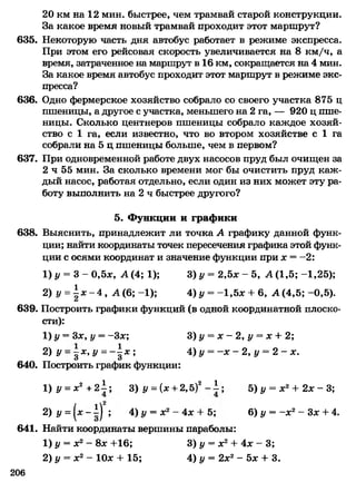 20 км на 12 мин. быстрее, чем трамвай старой конструкции.
За какое время новый трамвай проходит этот маршрут?
635. Некоторую часть дня автобус работает в режиме экспресса.
При этом его рейсовая скорость увеличивается на 8 км/ч, а
время, затраченное на маршрут в 16 км, сокращается на 4 мин.
За какое время автобус проходит этот маршрут в режиме экс­
пресса?
636. Одно фермерское хозяйство собрало со своего участка 875 ц
пшеницы, а другое с участка, меньшего на 2 га, — 920 ц пше­
ницы. Сколько центнеров пшеницы собрало каждое хозяй­
ство с 1 га, если известно, что во втором хозяйстве с 1 га
собрали на 5 ц пшеницы больше, чем в первом?
637. При одновременной работе двух насосов пруд был очищен за
2 ч 55 мин. За сколько времени мог бы очистить пруд каж­
дый насос, работая отдельно, если один из них может эту ра­
боту выполнить на 2 ч быстрее другого?
5. Функции и графики
638. Выяснить, принадлежит ли точка А графику данной функ­
ции; найти координаты точек пересечения графика этой функ­
ции с осями координат и значение функции при х = —2:
1) у = 3 - 0,5х, А (4; 1); 3) у = 2,5х - 5, А (1,5; -1,25);
2) у =| х - 4 , А (6; -1); 4) у = -1,5х + 6, А (4,5; -0,5).
639. Построить графики функций (в одной координатной плоско­
сти):
1) у = Зх, у = -Зх; 3) у = х —2, у = х + 2;
2) У= д*, у = - | х ; 4) у = - х - 2 , у = 2 - х.
640. Построить график функции:
1) У= х2 + 21; 3) у = (х + 2,5)2- 1 ; 5) у = х2+ 2х - 3;
2) у = (х - 1| ; 4) у = х2- 4х + 5; 6) у = -х 2- Зх + 4.
641. Найти координаты вершины параболы:
1) у = х2- 8х +16; 3) у = х2+ 4х - 3;
2) у = х2- 10х + 15; 4) у = 2х2- 5х + 3.
206
 