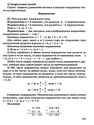 3) Графический способ.
Строят графики уравнений системы и находят координаты точ­
ки их пересечения.
Неравенства
21.Ч и с л о в ы е н е р а в е н с т в а .
Неравенство а> Ь означает, что разность а - Ь положительна.
Неравенство а<Ъ означает, что разность а - Ь отрицательна.
Если а > Ь, то Ь < а.
Неравенство — два числовых или алгебраических выражения,
соединенные знаком > или < .
Примеры неравенств: 4 > 7 - 5; 2а + Ь < а2+ Ь2.
Для любых двух чисел а и Ь только одно из следующих трех
соотношений является верным: а> Ь ,а = Ь,а<Ь.
Основные свойства числовых неравенств:
1) Если а > Ь и Ь > с, то а > с.
2) Если прибавить к обеим частям неравенства или вычесть из
них одно и то же число, то знак неравенства не изменится: если а
> Ъ, то а + с> Ь + с и а —с> Ь —с для любого с.
Любое число можно перенести из одной части неравенства в дру­
гую, изменив знак переносимого числа на противоположный.
3) Обе части неравенства можно умножить или разделить на
одно и то же число, не равное нулю, тогда, если это число положи­
тельно, то знак неравенства не меняется, а если это число отрица­
тельно, то знак неравенства меняется на противоположный: если а
> Ь, то
ас > Ьс и —> —, если с > О,
с с
ас< Ь ск —< —, если с < 0.
с с
Сложение неравенств. Неравенства одинакового знака можно
складывать, при этом получается неравенство того же знака: если
а> Ъп с > й, то а + с > Ь + й.
Например:
4 >3,5 2,3 <3,5
+ - 2 > - 5 + - 4 < - 3
2 >-1,5 -1,7 <0,5
221
 