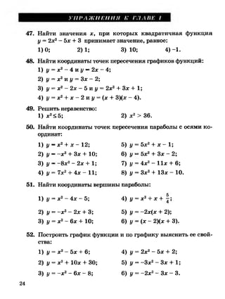 У П Р А Ж Н Е Н И Я К Г Л А В Е I
4!7. Найти значения х, при которых квадратичная функция
у = 2х2- Ъх + 3 принимает значение, равное:
48. Найти координаты точек пересечения графиков функций:
1) у = х2- 4 и у —2х - 4;
2) у = х2и у = Зх - 2;
3) у = х2- 2 х - 5 и у = 2х2+ Зх + 1;
4) у = х2+ х - 2 и у = (х + 3)(х - 4).
49. Решить неравенство:
1) х2<5; 2) х 2> 36.
50. Найти координаты точек пересечения параболы с осями ко­
ординат:
1) у —х 2+ х - 12; 5)у = 5х2+ х - 1;
2) У —- х 2+ Зх + 10; 6) у —Ъх2+ Зх - 2;
3) у ~ -8 х 2- 2х + 1; 7)у = 4х2- И х + 6;
4) у = 7х2+ 4х - И ; 8)у = Зх2+ 13х - 10.
51. Найти координаты вершины параболы:
5
1) у = х2- 4х - 5; 4) у = х2+ х + - ;
2) у = -х 2- 2х + 3; 5) у = -2х(х + 2);
3) у = х2- 6х + 10; 6) у —(х - 2)(х + 3).
52. Построить график функции и по графику выяснить ее свой­
ства:
1) у = х2- 5х + 6; 4) у = 2х2- 5х + 2;
2) у = х2+ 10х + 30; 5) у = -Зх2- Зх + 1;
1)0; 2)1; 3) 10; 4) -1.
3) у = -х 2- 6х - 8; 6) у = -2 х 2- Зх - 3.
24
 
