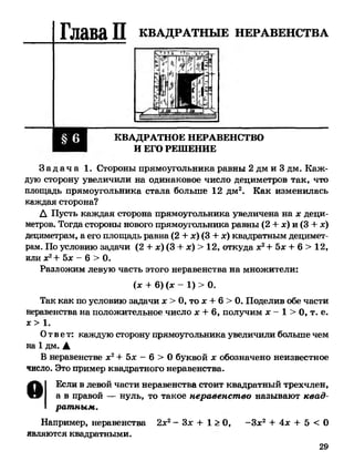 Глава П КВАДРАТНЫЕ НЕРАВЕНСТВА
КВАДРАТНОЕ НЕРАВЕНСТВО
И ЕГО РЕШЕНИЕ
З а д а ч а 1. Стороны прямоугольника равны 2 дм и 3 дм. Каж­
дую сторону увеличили на одинаковое число дециметров так, что
площадь прямоугольника стала больше 12 дм2. Как изменилась
каждая сторона?
А Пусть каждая сторона прямоугольника увеличена на дсдеци­
метров. Тогда стороны нового прямоугольника равны (2 + дс) и (3 + дс)
дециметрам, а его площадь равна (2 + дс)(3 + дс)квадратным децимет­
рам. По условию задачи (2 + дс)(3 + дс) > 12, откуда дс2+ бдс+ 6 > 12,
или дс2+ бдс - 6 > 0.
Разложим левую часть этого неравенства на множители:
Так как по условию задачи дс> 0, то дс+ 6 > 0. Поделив обе части
неравенства на положительное число дс+ 6, получим дс- 1 > 0, т. е.
Ответ: каждую сторону прямоугольника увеличили больше чем
на 1 дм. А
В неравенстве дс2+ бдс - 6 > 0 буквой дс обозначено неизвестное
число. Это пример квадратного неравенства.
О Если в левой части неравенства стоит квадратный трехчлен,
а в правой — нуль, то такое неравенство называют квад­
ратным.
Например, неравенства 2дс2- Здс + 1 > 0, -Здс2 + 4дс + 5 < 0
являются квадратными.
(дс + 6) (дс —1) > 0.
дс> 1.
29
 