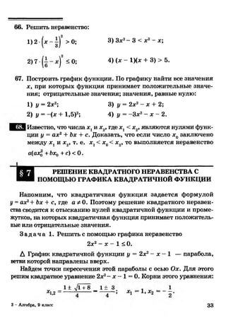 66. Решить неравенство:
1)2 -(л :-|)2 >0; 3) Здс2- 3 < дс2- дс;
2) 7 • - д;)2 < 0; 4) (* “ !)(* + 3) > 5.
67. Построить график функции. По графику найти все значения
дс, при которых функция принимает положительные значе­
ния; отрицательные значения; значения, равные нулю:
Известно, что числа дсхи дс2, где дсх< дс2, являются нулями функ­
ции у = аде2+ Ъх + с. Доказать, что если число дс0заключено
между дсхи дс2, т. е. х г< дс0< дс2, то выполняется неравенство
а(ахд +Ъх0 +с) <0.
Напомним, что квадратичная функция задается формулой
у = аоРл- Ъх + с, где а Ф0. Поэтому решение квадратного неравен­
ства сводится к отысканию нулей квадратичной функции и проме­
жутков, на которых квадратичная функция принимает положитель­
ные или отрицательные значения.
З а д а ч а 1. Решить с помощью графика неравенство
А График квадратичной функции у = 2дс2- дс- 1 — парабола,
ветви которой направлены вверх.
Найдем точки пересечения этой параболы с осью Оде. Для этого
решим квадратное уравнение 2де2- дс- 1 = 0. Корни этого уравнения:
1) у = 2дс2;
2) у = -(дс + 1,5)2;
3) у = 2дс2- дс+ 2;
4) у = -Здс2- дс- 2.
РЕШЕНИЕ КВАДРАТНОГО НЕРАВЕНСТВА С
ПОМОЩЬЮ ГРАФИКА КВАДРАТИЧНОЙ ФУНКЦИИ
2дс2—де—1 < 0.
1± VI + 8 _ 11
3 - Алгебра, 9 класс 33
 