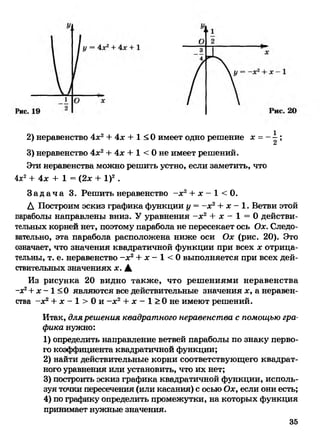 2) неравенство 4х2+ 4х + 1 < 0 имеет одно решение х =- ^ ;
/и
3) неравенство 4х2+ 4х + 1 < 0 не имеет решений.
Эти неравенства можно решить устно, если заметить, что
Ах2+ 4х + 1 = (2х + I)2 .
З а д а ч а 3. Решить неравенство - х 2+ х - 1 < 0.
А Построим эскиз графика функции у = -дс2+ дс- 1. Ветви этой
параболы направлены вниз. У уравнения -дс2 + дс - 1 = 0 действи­
тельных корней нет, поэтому парабола не пересекает ось Оде. Следо­
вательно, эта парабола расположена ниже оси Оде (рис. 20). Это
означает, что значения квадратичной функции при всех дсотрица­
тельны, т. е. неравенство -дс2+ дс- 1 < 0 выполняется при всех дей­
ствительных значениях дс. А
Из рисунка 20 видно также, что решениями неравенства
-дс2+ дс- 1 <0 являются все действительные значения дс, а неравен­
ства -дс2+ дс- 1 > 0 и -дс2+ дс- 1 > 0 не имеют решений.
Итак, для решения квадратного неравенства с помощью гра­
фика нужно:
1) определить направление ветвей параболы по знаку перво­
го коэффициента квадратичной функции;
2) найти действительные корни соответствующего квадрат­
ного уравнения или установить, что их нет;
3) построить эскиз графика квадратичной функции, исполь­
зуя точки пересечения (или касания) с осью Оде, если они есть;
4) по графику определить промежутки, на которых функция
принимает нужные значения.
35
 