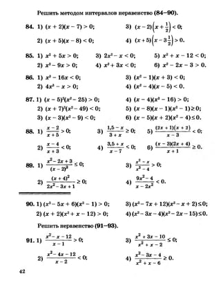 Решить методом интервалов неравенство (84—90).
84. 1) (ас + 2)(ос - 7) > 0; 3) (ас- 2) |ос + ^ | <0;
2) (ас + 5)(дс - 8) < 0; 4) (ас+ 5 )|а с -з || > О.
85. 1) ас2+ 5дс > 0;
2) ас2- 9дс > 0;
86. 1) ас3- 16дс < 0;
2) 4дс3- ас > 0;
3) 2ас2- ос< 0; 5) ас2+ ас- 12 < 0;
4) ас2+Зое < 0; 6) ас2- 2дс - 3 > 0.
3) (ас2- 1)(дс + 3) < 0;
4) (ас2- 4)(ос - 5) < 0.
87. 1) (ас - 5)2(ос2- 25) > 0;
2) (ас + 7)2(ос2- 49) < 0;
3) (ас - 3)(ос2- 9) < 0;
4) (ас - 4)(ос2- 16) > 0;
5) (ас - 8)(ос - 1)(ос2- 1) > 0;
6) (ос-5)(ос + 2)(ос2- 4 ) < 0 .
88. 1) > 0;
2)
х + 5
х —4
х + 3
3)
<0; 4)
3 + х
3,5 + х
х —7
< О; 6)
5) (2* + 2) < О;
(х - 3)(2ас + 4)
от+ 1
х - 2х + 3 . Л
89. 1) г г - * О;
2)
(х - 2)
Сх + 4)2
2ас2- За: + 1
>0;
3)
4)
X2- X
х2 - 4
> о;
9х 2- 4
х - 2х2
<0.
9 0 .1) (ос2- бос + 6)(ос2- 1) > 0;
2) (ос + 2)(ас2+ ас- 12) > 0;
Решить неравенство (91—93).
91.1)
х - х - 1 2
х - 1
>0;
2)
х “- 4х - 12
х - 2
<0;
3) (ос2- 7ос + 12)(ос2- ос+ 2)<0;
4) (ос2- Зое- 4)(ос2- 2ос- 15)<0.
3) - 2; ^ - 1 0 < о;
х + х —2
4) х2~ - Х- - >0.
х + х - 6
42
 