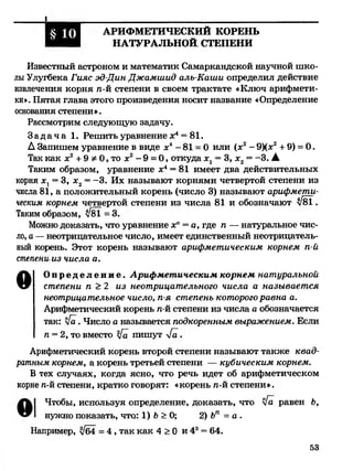 I
АРИФМЕТИЧЕСКИЙ КОРЕНЬ
НАТУРАЛЬНОЙ СТЕПЕНИ
Известный астроном и математик Самаркандской научной шко­
лыУлугбека Гияс эд-Дин Джамшид алъ-Каши определил действие
извлечения корня п-й степени в своем трактате «Ключ арифмети­
ки». Пятая глава этого произведения носит название «Определение
основания степени».
Рассмотрим следующую задачу.
З а д а ч а 1. Решить уравнение х4= 81.
А Запишем уравнение в виде х4- 81 = 0 или (х2- 9)(л:2+ 9) = 0.
Так как х2+ 9 Ф0, то х2- 9 = 0, откуда ж1= 3, х2= -3. А
Таким образом, уравнение х4= 81 имеет два действительных
корня ж1= 3, х2= -3. Их называют корнями четвертой степени из
числа 81, а положительный корень (число 3) называют арифмети­
ческим корнем четвертой степени из числа 81 и обозначают $181.
Таким образом, $181 = 3.
Можно доказать, что уравнение хп= а, где п — натуральное чис­
ло, а —неотрицательное число, имеет единственный неотрицатель­
ный корень. Этот корень называют арифметическим корнем п-й
степени из числа а.
О О п р е д е л е н и е . Арифметическим корнем натуральной
степени п >2 из неотрицательного числа а называется
неотрицательное число, п-я степень которого равна а.
Арифметический корень п-й степени из числа а обозначается
так: 4 а . Число а называется подкоренным выражением. Если
п = 2, то вместо 4а пишут 4 а .
Арифметический корень второй степени называют также квад­
ратным корнем, а корень третьей степени — кубическим корнем.
В тех случаях, когда ясно, что речь идет об арифметическом
корне п-й степени, кратко говорят: «корень п-й степени».
Чтобы, используя определение, доказать, что 4а равен Ь,
нужно показать, что: 1) Ь >О; 2) Ьп = а.
Например, |/б4 = 4 , так как 4 > О и 43= 64.
§ Ю
53
 