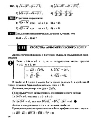 Упростить выражение:
1) у!(х -2 )в при: а) х >2; б) х < 2;
2) ^/(3-х)6 при: а ) х < 3 ; б) х > 3.
Сколько имеется натуральных чисел п, таких, что
1987 < 4 п < 1998?
СВОЙСТВА АРИФМЕТИЧЕСКОГО КОРНЯ
Арифметический корень п-й степени обладает следующими свой­
ствами:
О Если а > О, Ь > 0 и п, т — натуральные числа, причем
п > 2, т> 2, то:
В свойстве 1 число Ь может быть также равным 0, в свойстве 3
число т может быть любым целым, если а > 0.
Докажем, например, что ^[аЬ = ч[а'4ь.
О Воспользуемся определением арифметического корня:
1) [а1ъ >О, так как а >0 и Ь>О,
2) {у[а1ь) =аЬ, так как (л/аФ)) = (л/а) (>/ь) = аЬ . ф
Аналогично доказываются и остальные свойства.
Приведем примеры применения свойств арифметического корня.
л[аЬ = л1а[ь. з. { № = № .
4. = пу[а.
1) № ■ № = л/27 •3 = № = № = 3;
56
 