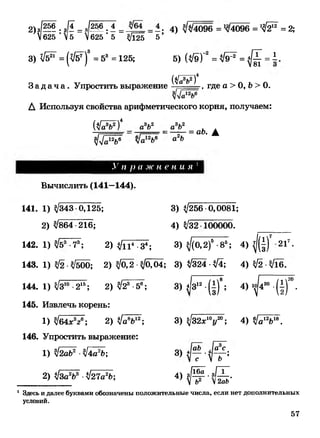 2)з/?5Ё • 3II = Ш 7 1 = = -• 4) З/л/4096 = /4096 = 1$217 = 2;
V625  5 V625 ' 5 3/Ц5 5’
3) ^ = (л/б7)" = 53 = 125; 5) (3/9Г = л/э17 = ^ = 1 .
З а д а ч а . Упростить выражение
(УаУ)4
, где а > О, Ь > 0.
А Используя свойства арифметического корня, получаем:
„3»,2
а о Л 3 . 2
а о{$№ )*
3/л/а12Ь6 л/а12Ь6 <*2Ь
= аЬ. А
.V/г р а ж н е н и я
Вычислить (141—144).
141. 1) 3/343 0,125; 3) 3/256 0,0081;
2) 3/864 216; 4) 3/32 100000.
142. 1) З/бХ 7; 2) З /Ц Г ^ ; 3) з/(0,2)5-85; 4) ^ 217.
143. 1) 3/2 •3/500; 2) 3/02 •3/(Ш ; 3) 3/324 •ЗД; 4) 3/2 •3/1б.
144. 1) З/З10-215; 2) 3/23 -56; 3) *|з12•(±)*; 4) ^ 430 •(|)2°.
145. Извлечь корень:
1) 3/64*3*6; 2) З/^Ь17;
146. Упростить выражение:
3) 3/32*ХУ 0; 4) 3/а12618.
1) ЗДаЬ2 •3/4а2Ь;
2) 3/За2Ь3 •3/27а*Ь;
аЬ ла с
8 ) « У Г Г ;
4) з / ^ . з / Х .
V Ь2 2аЬ
1 Здесь и далее буквами обозначены положительные числа, если нет дополнительных
условий.
57
 