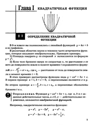Глава I КВАДРАТИЧНАЯ ф у н к ц и я
ОПРЕДЕЛЕНИЕ КВАДРАТИЧНОЙ
ФУНКЦИИ
В 8-м классе вы познакомились с линейной функцией у = кх + Ъ
и ее графиком.
В различных областях науки и техники часто встречаются функ­
ции, которые называют квадратичными. Приведем примеры.
1) Площадь квадрата у со стороной х вычисляется по формуле
У= х2.
2) Если тело брошено вверх со скоростью V, то расстояние 8 от
него до поверхности земли в момент времени I определяется форму­
ем2 *лои 8 = -=-^~+VI+ 80, где 8о— расстояние от тела до поверхности зем­
ли в момент времени 1 = 0.
В этих примерах рассмотрены функции вида у = ах2 + Ъх + с.
В первом примере а = 1, Ь= с = 0, а переменными являются х и у.
Во втором примере а = Ь =V, с =80, а переменные обозначены
2
буквами *и 8.
О О п р е д е л е н и е . Функция у = ах2+ Ъх + с, где а, Ъи с за­
данные действительные числа, а * О, х — действительная пе­
ременная, называется квадратичной функцией.
Например, квадратичными являются функции:
у = х2, у = -2х2> у = х2- х,
у = х2—5х + 6, у - -Зд:2+ * .
5
 