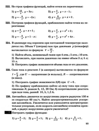 222. Не строя графики функций, найти точки их пересечения:
1 )у = ™ , у = 3х; 3) у = | , у = х - 1 ;
2) у = - | , у = -2х; 4 ) у =^ , у =х +2.
223. Построив графики функций, приближенно найти точки их пе­
ресечения:
1 ) У= У= х +1; 3) у = К у = х 2 +2;
2) у = у = 1 - х ; 4) у = 1, у = х2 +4 х .
224. В цилиндре под поршнем при постоянной температуре нахо­
дится газ. Объем V (литров) газа при давлении р (атмосфер)
вычисляется по формуле V - ^ .
1) Найти объем, занимаемый газом при 4 атм.; 5 атм.; 10 атм.
2) Вычислить, при каком давлении газ имеет объем 3 л; 5 л;
15 л.
3) Построить график зависимости объема газа от его давления.
225. Сила тока в реостате I (в амперах) вычисляется по формуле
/ = Ц ,где Л — напряжение (в вольтах), К — сопротивлениен
(в омах).
1) Построить график зависимости 1(К) при Л =6 .
2) По графику приближенно найти: а) силу тока при сопро­
тивлении В, равном 6, 12, 20 Ом; б) сопротивление реостата
при силе тока, равной 10, 5,1,2 А.
226. Автомобиль движется по закруглению дороги радиусом 150 м
со скоростью 60 км/ч. Найти центростремительное ускоре­
ние автомобиля. Увеличится или уменьшится центростреми­
тельное ускорение, если скорость автомобиля останется преж­
ней, а радиус закругления дороги увеличится?
ШФгАПостроить график функции:
1 )у = | - 2 ; 2 )у = | + 1; 3 ) у = ^ - 1 ; 4 ) у = ^ +1.
93
 