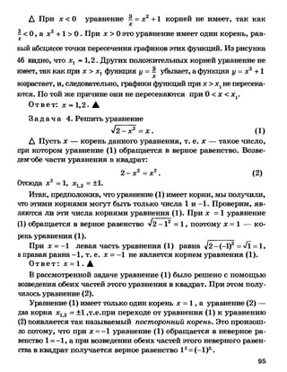 Д При дс < 0 уравнение - = дс2 + 1 корней не имеет, так как
X
| < 0, а дс2 + 1 > 0 .При дс> 0 это уравнение имеет один корень, рав­
ный абсциссе точки пересечения графиков этих функций. Из рисунка
46 видно, что дсг ~ 1,2 . Других положительных корней уравнение не
имеет, так как при дс> д^ функция у = - убывает, а функция у = дс2 + 1
возрастает, и, следовательно, графики функций при дс> дсгне пересека­
ются. По той же причине они не пересекаются при 0 < х <хг.
Ответ: дс ~ 1 , 2. А
З а д а ч а 4. Решить уравнение
л/2 - х2 = х . (1 )
Д Пусть х — корень данного уравнения, т. е. х — такое число,
при котором уравнение (1) обращается в верное равенство. Возве-
демобе части уравнения в квадрат:
2 - дс2 = дс2 . (
Отсюда дс2 - 1, х12 = ±1.
Итак, предположив, что уравнение (1) имеет корни, мы получили,
что этими корнями могут быть только числа 1 и -1. Проверим, яв­
ляются ли эти числа корнями уравнения (1). При дс = 1 уравнение
(1) обращается в верное равенство л/2 - 12 = 1 , поэтому х = 1 — ко­
рень уравнения (1 ).
При дс = -1 левая часть уравнения (1) равна Л/2-(-1) = VI = 1,
а правая равна - 1 , т. е. дс = - 1 не является корнем уравнения (1 ).
О т в е т : дс = 1 . А
В рассмотренной задаче уравнение (1) было решено с помощью
возведения обеих частей этого уравнения в квадрат. При этом полу­
чилось уравнение (2).
Уравнение (1) имеет только один корень дс = 1, а уравнение ( 2 ) —
два корня х12 = ±1 ,т.е.при переходе от уравнения (1 ) к уравнению
(2) появляется так называемый посторонний корень. Это произош­
ло потому, что при х =-1 уравнение (1 ) обращается в неверное ра­
венство 1 = -1 , а при возведении обеих частей этого неверного равен­
ства в квадрат получается верное равенство I 2= (-1)2.
95
 