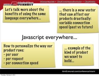 Let’s talk more about the             ... there is a new vector
       benefits of using the same            that can affect our
       language everywhere...                products drastically:
                                             variable connection
                                             speed (past vs future)

                             Javascript everywhere...
     How to personalize the way our
                                                ... example of the
     product runs:
                                                kind of product
     - per user
                                                we want to
     - per request
                                                build...
     - per connection speed

Thursday, February 2, 2012
 