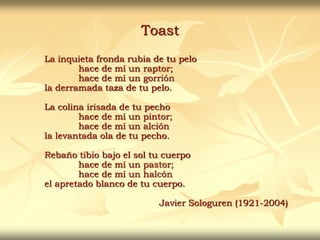 Toast
La inquieta fronda rubia de tu pelo
hace de mí un raptor;
hace de mí un gorrión
la derramada taza de tu pelo.
La colina irisada de tu pecho
hace de mí un pintor;
hace de mí un alción
la levantada ola de tu pecho.
Rebaño tibio bajo el sol tu cuerpo
hace de mí un pastor;
hace de mí un halcón
el apretado blanco de tu cuerpo.
Javier Sologuren (1921-2004)
 
