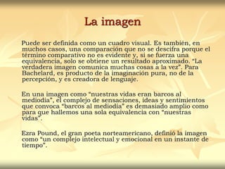 La imagen
Puede ser definida como un cuadro visual. Es también, en
muchos casos, una comparación que no se descifra porque el
término comparativo no es evidente y, si se fuerza una
equivalencia, solo se obtiene un resultado aproximado. “La
verdadera imagen comunica muchas cosas a la vez”. Para
Bachelard, es producto de la imaginación pura, no de la
percepción, y es creadora de lenguaje.
En una imagen como “nuestras vidas eran barcos al
mediodía”, el complejo de sensaciones, ideas y sentimientos
que convoca “barcos al mediodía” es demasiado amplio como
para que hallemos una sola equivalencia con “nuestras
vidas”.
Ezra Pound, el gran poeta norteamericano, definió la imagen
como “un complejo intelectual y emocional en un instante de
tiempo”.
 