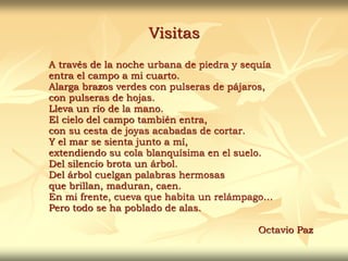 Visitas
A través de la noche urbana de piedra y sequía
entra el campo a mi cuarto.
Alarga brazos verdes con pulseras de pájaros,
con pulseras de hojas.
Lleva un río de la mano.
El cielo del campo también entra,
con su cesta de joyas acabadas de cortar.
Y el mar se sienta junto a mí,
extendiendo su cola blanquísima en el suelo.
Del silencio brota un árbol.
Del árbol cuelgan palabras hermosas
que brillan, maduran, caen.
En mi frente, cueva que habita un relámpago…
Pero todo se ha poblado de alas.
Octavio Paz
 
