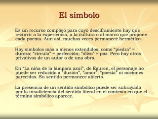 El símbolo
Es un recurso complejo para cuyo desciframiento hay que
recurrir a la experiencia, a la cultura o al marco que propone
cada poema. Aun así, muchas veces permanece hermético.
Hay símbolos más o menos extendidos, como “piedra” =
dureza; “círculo” = perfección; “olivo” = paz. Pero hay otros
privativos de un autor o de una obra.
En “La niña de la lámpara azul”, de Eguren, el personaje no
puede ser reducido a “ilusión”, “amor”, “poesía” ni nociones
parecidas. Su sentido permanece abierto.
La presencia de un sentido simbólico puede ser subrayada
por la insuficiencia del sentido literal en el contexto en que el
término simbólico aparece.
 