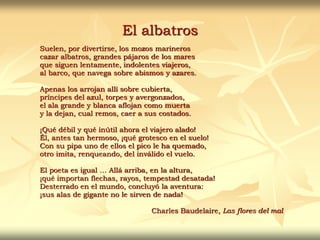 El albatros
Suelen, por divertirse, los mozos marineros
cazar albatros, grandes pájaros de los mares
que siguen lentamente, indolentes viajeros,
al barco, que navega sobre abismos y azares.
Apenas los arrojan allí sobre cubierta,
príncipes del azul, torpes y avergonzados,
el ala grande y blanca aflojan como muerta
y la dejan, cual remos, caer a sus costados.
¡Qué débil y qué inútil ahora el viajero alado!
Él, antes tan hermoso, ¡qué grotesco en el suelo!
Con su pipa uno de ellos el pico le ha quemado,
otro imita, renqueando, del inválido el vuelo.
El poeta es igual … Allá arriba, en la altura,
¡qué importan flechas, rayos, tempestad desatada!
Desterrado en el mundo, concluyó la aventura:
¡sus alas de gigante no le sirven de nada!
Charles Baudelaire, Las flores del mal
 