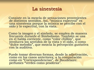 La sinestesia
Consiste en la mezcla de sensaciones provenientes
de distintos sentidos. Así, “música espectral” es
una sinestesia porque la música se percibe con el
oído y lo espectral, con la vista.
Como la imagen y el símbolo, se emplea de manera
frecuente durante el Simbolismo. También se usa
en el habla corriente, como “color chillón”, que
involucra los sentidos de la vista y el oído, o como
“dulce melodía”, que mezcla la percepción gustativa
con la auditiva.
Puede tomar diversas formas, desde la adjetivación,
como en los casos anteriores, a la comparación
como en “Correspondencias”, de Baudelaire:
perfumes “verdes como praderas”.
 