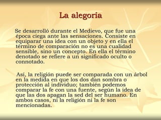 La alegoría
Se desarrolló durante el Medievo, que fue una
época ciega ante las sensaciones. Consiste en
equiparar una idea con un objeto y en ella el
término de comparación no es una cualidad
sensible, sino un concepto. En ella el término
denotado se refiere a un significado oculto o
connotado.
Así, la religión puede ser comparada con un árbol
en la medida en que los dos dan sombra o
protección al individuo; también podemos
comparar la fe con una fuente, según la idea de
que las dos apagan la sed del ser humano. En
ambos casos, ni la religión ni la fe son
mencionadas.
 