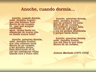 Anoche, cuando dormía…
Anoche, cuando dormía,
soñé, ¡bendita ilusión!,
que una fontana fluía
dentro de mi corazón.
Di, ¿por qué acequia
escondida,
agua, vienes hasta mí,
manantial de nueva vida
en donde nunca bebí?
Anoche, mientras dormía,
soñé, ¡bendita ilusión!,
que una colmena tenía
dentro de mi corazón,
y las doradas abejas
iban fabricando en él,
con las amarguras viejas
blanda cera y dulce miel.
Anoche, mientras dormía,
soñé, ¡bendita ilusión!,
que un ardiente sol lucía
dentro de mi corazón.
Era ardiente porque daba
calores de rojo hogar,
y era sol porque alumbraba
y porque hacía llorar.
Anoche, mientras dormía
soñé, ¡bendita ilusión,
que era Dios lo que tenía
dentro de mi corazón.
Antonio Machado (1875-1939)
 
