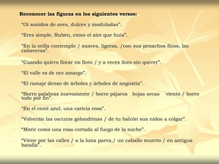 Reconocer las figuras en los siguientes versos:
- “Oí sonidos de aves, dulces y moduladas”.
- “Eres simple, Rubén, como el aire que huía”.
- “En la orilla contemplo / suaves, ligeras, /con sus penachos finos, las
cañaveras”.
- “Cuando quiero llorar no lloro / y a veces lloro sin querer”.
- “El valle es de oro amargo”.
- “El ramaje denso de árboles y árboles de angustia”.
- “Borro palabras nuevamente / borro pájaros hojas secas viento / borro
todo por fin”.
- “En el cenit azul, una caricia rosa”.
- “Volverán las oscuras golondrinas / de tu balcón sus nidos a colgar”.
- “Morir como una rosa cortada al fuego de la noche”.
- “Viene por las calles / a la luna parva,/ un caballo muerto / en antigua
batalla”.
 