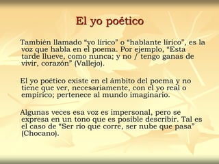 El yo poético
También llamado “yo lírico” o “hablante lírico”, es la
voz que habla en el poema. Por ejemplo, “Esta
tarde llueve, como nunca; y no / tengo ganas de
vivir, corazón” (Vallejo).
El yo poético existe en el ámbito del poema y no
tiene que ver, necesariamente, con el yo real o
empírico; pertenece al mundo imaginario.
Algunas veces esa voz es impersonal, pero se
expresa en un tono que es posible describir. Tal es
el caso de “Ser río que corre, ser nube que pasa”
(Chocano).
 